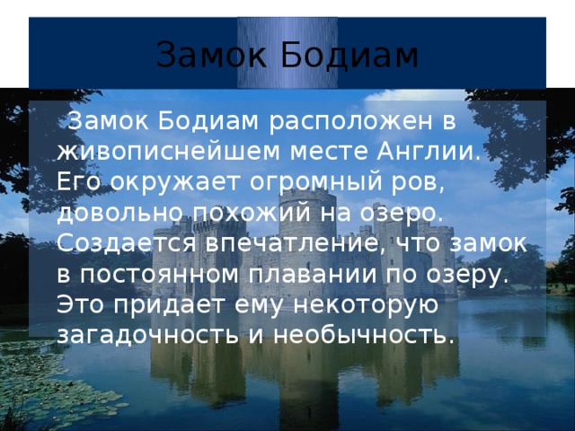 Замок Бодиам  Замок Бодиам расположен в живописнейшем месте Англии. Его окружает огромный ров, довольно похожий на озеро. Создается впечатление, что замок в постоянном плавании по озеру. Это придает ему некоторую загадочность и необычность.  