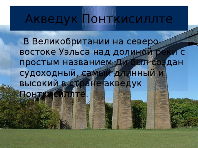 Акведук Понткисиллте  В Великобритании на северо-востоке Уэльса над долиной реки с простым названием Ди был создан судоходный, самый длинный и высокий в стране акведук Понткисиллте.  