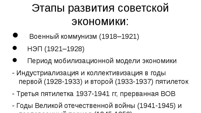 Этапы развития советской экономики:  Военный коммунизм (1918–1921)  НЭП (1921–1928)  Период мобилизационной модели экономики - Индустриализация и коллективизация в годы первой (1928-1933) и второй (1933-1937) пятилеток - Третья пятилетка 1937-1941 гг, прерванная ВОВ - Годы Великой отечественной войны (1941-1945) и послевоенный период (1945-1953)  Период устойчивого развития и Перестройка (1953–1991)  Переходный период к рыночной экономике (1991 – настоящее время)  