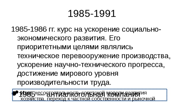 1985-1991 1985-1986 гг. курс на ускорение социально-экономического развития. Его приоритетными целями являлись техническое перевооружение производства, ускорение научно-технического прогресса, достижение мирового уровня производительности труда. 1985 — антиалкогольная компания Сокращение государственного вмешательства в эконо Постепенный переход к рыночной экономике; отсутствие чёткого плана реформ Дефицит госбюджета Рост безработицы Итог : несостоятельность советской модели развития хозяйства, переход к частной собственности и рыночной экономике  