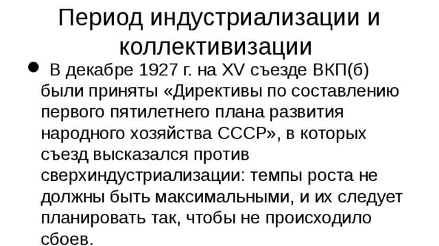 Период индустриализации и коллективизации  В декабре 1927 г. на XV съезде ВКП(б) были приняты «Директивы по составлению первого пятилетнего плана развития народного хозяйства СССР», в которых съезд высказался против сверхиндустриализации: темпы роста не должны быть максимальными, и их следует планировать так, чтобы не происходило сбоев. Проект первого пятилетнего плана (1 октября 1928 г. — 1 октября 1933 г.) был одобрен на XVI конференции ВКП(б) (апрель 1929 г.) как комплекс тщательно продуманных и реальных задач. 11 июля 1928 года пленум ЦК ВКП (б) принял резолюцию «Об организации новых (зерновых) совхозов».  