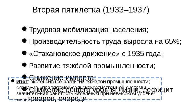 Вторая пятилетка (1933–1937) Трудовая мобилизация населения; Производительность труда выросла на 65%; «Стахановское движение» с 1935 года; Развитие тяжёлой промышленности; Снижение импорта; Снижение общего уровня жизни, дефицит товаров, очереди Итог : экстенсивное развитие тяжёлой промышленности; создание управляемой сельскохозяйственной системы, значительная занятость населения при невысоком уровне жизни;  