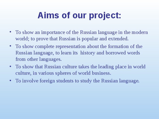 Aims of our project: To show an importance of the Russian language in the modern world; to prove that Russian is popular and extended. To show complete representation about the formation of the Russian language, to learn its history and borrowed words from other languages. To show that Russian culture takes the leading place in world culture, in various spheres of world business. To involve foreign students to study the Russian language. 