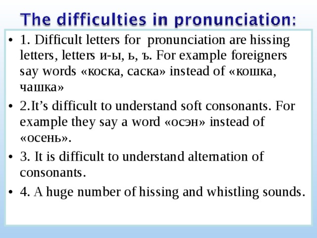 1. Difficult letters for pronunciation are hissing letters, letters и-ы, ь, ъ. For example foreigners say words «коска, саска» instead of « кошка, чашка » 2.It’s difficult to understand soft consonants. For example  they say a word « осэн » instead of « осень» . 3. It is difficult to understand alternation of consonants. 4. A huge number of hissing and whistling sounds. 