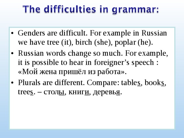 Genders are difficult. For example in Russian we have tree (it), birch (she), poplar (he). Russian words change so much. For example, it is possible to hear in foreigner’s speech : « Мой жена пришёл из работа». Plurals are different. Compare: table s , book s , tree s . – стол ы , книг и , деревь я . 