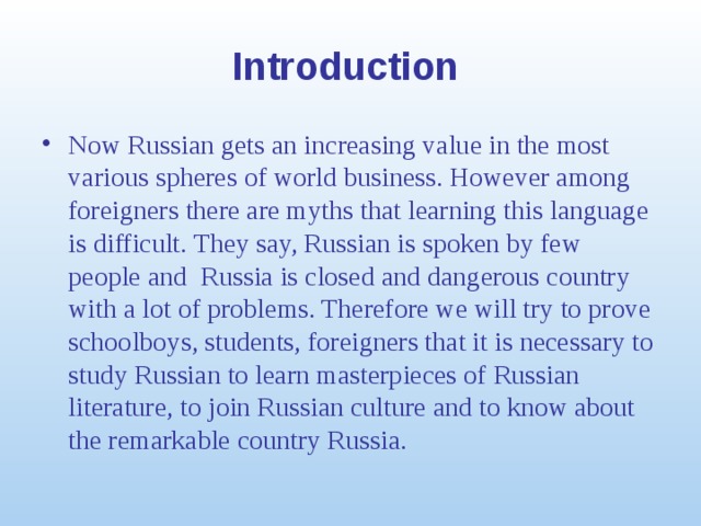 Introduction Now Russian gets an increasing value in the most various spheres of world business. However among foreigners there are myths that learning this language is difficult. They say, Russian is spoken by few people and Russia is closed and dangerous country with a lot of problems. Therefore we will try to prove schoolboys, students, foreigners that it is necessary to study Russian to learn masterpieces of Russian literature, to join Russian culture and to know about the remarkable country Russia.  