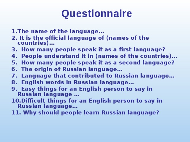 Questionnaire 1.  The name of the language… 2.  It is the official language of (names of the countries)… 3. How many people speak it as a first language? 4. People understand it in (names of the countries)… 5. How many people speak it as a second language? 6. The origin of Russian language… 7. Language that contributed to Russian language… 8. English words in Russian language… 9. Easy things for an English person to say in Russian language … 10.Difficult things for an English person to say in Russian language… 11. Why should people learn Russian language? 