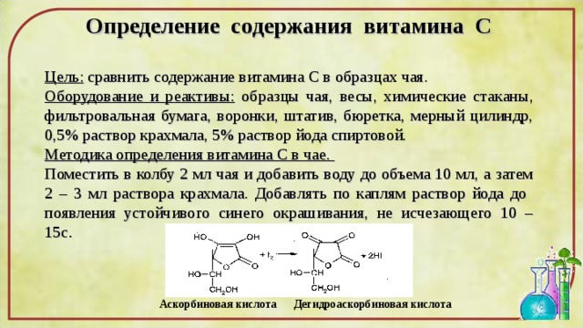 Опр e д e л e ни e с o д e ржания витамина С  Цель: сравнить содержание витамина С в образцах чая. Оборудование и реактивы: образцы чая, весы, химические стаканы, фильтровальная бумага, воронки, штатив, бюретка, мерный цилиндр, 0,5% раствор крахмала, 5% раствор йода спиртовой. Методика определения витамина С в чае. Поместить в колбу 2 мл чая и добавить воду до объема 10 мл, а затем 2 – 3 мл раствора крахмала. Добавлять по каплям раствор йода до появления устойчивого синего окрашивания, не исчезающего 10 – 15с . Аскорбиновая кислота Дегидроаскорбиновая кислота 