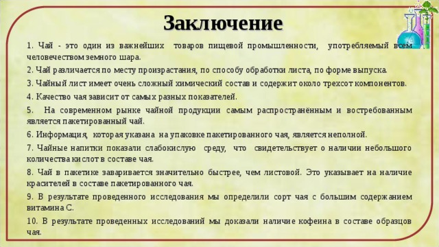 Заключение 1. Чай - это один из важнейших товаров пищевой промышленности, употребляемый всем человечеством земного шара. 2. Чай различается по месту произрастания, по способу обработки листа, по форме выпуска. 3. Чайный лист имеет очень сложный химический состав и содержит около трехсот компонентов. 4. Качество чая зависит от самых разных показателей. 5. На современном рынке чайной продукции самым распространённым и востребованным является пакетированный чай. 6. Информация, которая указана на упаковке пакетированного чая, является неполной. 7. Чайные напитки показали слабокислую среду, что свидетельствует о наличии небольшого количества кислот в составе чая. 8. Чай в пакетике заваривается значительно быстрее, чем листовой. Это указывает на наличие красителей в составе пакетированного чая. 9. В результате проведенного исследования мы определили сорт чая с большим содержанием витамина С. 10. В результате проведенных исследований мы доказали наличие кофеина в составе образцов чая. 