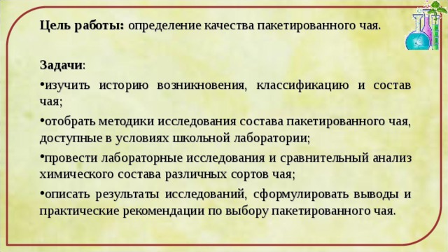 Цель работы: определение качества пакетированного чая.  Задачи : изучить историю возникновения, классификацию и состав чая; отобрать методики исследования состава пакетированного чая, доступные в условиях школьной лаборатории; провести лабораторные исследования и сравнительный анализ химического состава различных сортов чая; описать результаты исследований, сформулировать выводы и практические рекомендации по выбору пакетированного чая. 