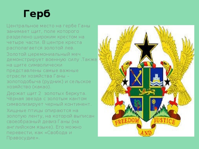 Герб Центральное место на гербе Ганы занимает щит, поле которого разделено широким крестом на четыре части. В центре креста располагается золотой лев. Золотой церемониальный меч демонстрирует военную силу .Также на щите символически представлены самые важные отрасли хозяйства Ганы – золотодобыча (рудник) и сельское хозяйство (какао). Держат щит 2 золотых беркута. Чёрная звезда с золотым кантом символизирует черный континент. Хищные птицы опираются на золотую ленту, на которой выписан своеобразный девиз Ганы (на английском языке). Его можно перевести, как «Свобода и Правосудие». 
