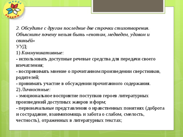 2. Обсудите с другом последние две строчки стихотворения. Объясните почему нельзя быть «енотом, медведем, удавом и свиньёй» УУД: 1) Коммуникативные: - использовать доступные речевые средства для передачи своего впечатления; - воспринимать мнение о прочитанном произведении сверстников, родителей; - принимать участие в обсуждении прочитанного содержания. 2) Личностные: - эмоциональное восприятие поступков героев литературных произведений доступных жанров и форм; - первоначальные представления о нравственных понятиях (доброта и сострадание, взаимопомощь и забота о слабом, смелость, честность), отраженных в литературных текстах; 