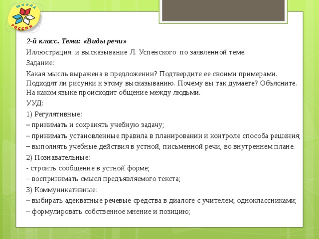 2-й класс. Тема: «Виды речи» Иллюстрация и высказывание Л. Успенского по заявленной теме. Задание: Какая мысль выражена в предложении? Подтвердите ее своими примерами. Подходят ли рисунки к этому высказыванию. Почему вы так думаете? Объясните. На каком языке происходит общение между людьми. УУД: 1) Регулятивные: – принимать и сохранять учебную задачу; – принимать установленные правила в планировании и контроле способа решения; – выполнять учебные действия в устной, письменной речи, во внутреннем плане. 2) Познавательные: - строить сообщение в устной форме; – воспринимать смысл предъявляемого текста; 3) Коммуникативные: – выбирать адекватные речевые средства в диалоге с учителем, одноклассниками; – формулировать собственное мнение и позицию; 
