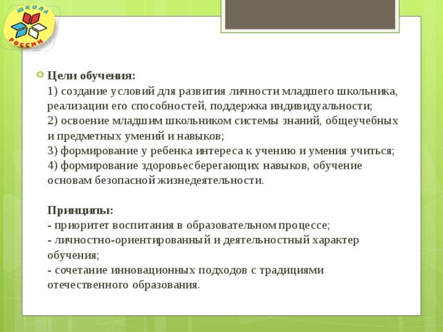 Цели обучения:  1) создание условий для развития личности младшего школьника, реализации его способностей, поддержка индивидуальности;  2) освоение младшим школьником системы знаний, общеучебных и предметных умений и навыков;  3) формирование у ребенка интереса к учению и умения учиться;  4) формирование здоровьесберегающих навыков, обучение основам безопасной жизнедеятельности.   Принципы:  - приоритет воспитания в образовательном процессе;  - личностно-ориентированный и деятельностный характер обучения;  - сочетание инновационных подходов с традициями отечественного образования. 