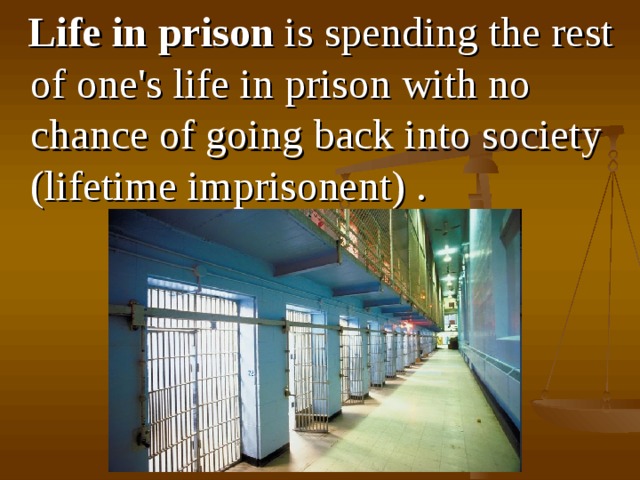  L ife in prison is spend ing the rest of one's life in prison with no chance of going back into society (lifetime imprisonent) .  