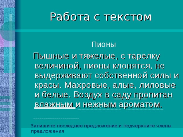 Работа с текстом Пионы  Пышные и тяжелые, с тарелку величиной, пионы клонятся, не выдерживают собственной силы и красы. Махровые, алые, лиловые и белые. Воздух в саду пропитан влажным и нежным ароматом. Запишите последнее предложение и подчеркните члены предложения 