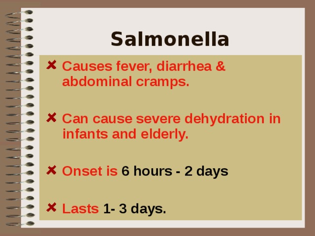Salmonella  Causes fever, diarrhea & abdominal cramps.  Can cause severe dehydration in infants and elderly.  Onset is 6 hours - 2 days  Lasts 1- 3 days.  It causes, fever, diarrhea and abdominal cramps.  It can invade the bloodstream and cause life-threatening infections.    
