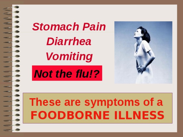 Stomach Pain Diarrhea Vomiting Stomach Pain Diarrhea Vomiting Not the flu!? Some of the most common symptoms of a food borne illness are stomach pain, diarrhea, vomiting, but because there are more than 250 food borne illness these symptoms vary greatly. The time it takes for you feel ill varies greatly also. You may feel ill immediately if you have a chemical poisoning or it could take days after ingesting bacteria to make you ill. Influenza (The Flu) is primarily a respiratory illness, while diarrhea and vomiting may occur; coughing, ‘tiredness‘, being achy (caused by high fever), and just all around misery for a week to ten days are typical. This is generally not the case with foodborne illness. You get sick for a couple days, feel better, probably don’t even seek any medical treatment, and continue on going about your business. These are symptoms of a  FOODBORNE ILLNESS  
