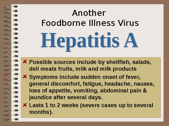 Another  Foodborne Illness Virus Possible sources include by shellfish, salads, deli meats fruits, milk and milk products Symptoms include sudden onset of fever, general discomfort, fatigue, headache, nausea, loss of appetite, vomiting, abdominal pain & jaundice after several days. Lasts 1 to 2 weeks (severe cases up to several months). A word of advice.. Don’t drink un-pasteurized milk or juices or eat raw fish and oysters. Save yourself!  