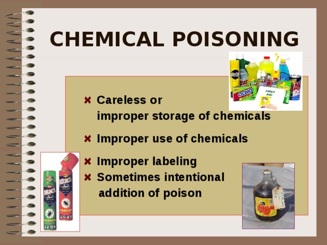 CHEMICAL POISONING   Careless or   improper storage of chemicals  Improper use of chemicals   Improper labeling  Sometimes intentional  addition of poison   Poisoning from Toxins due to: Carelessness or improper storage of chemicals, and improper use of chemicals. Commercial cleaners look the same as food additives such as salt or sugar. Labeling is important to eliminate any mix up.  
