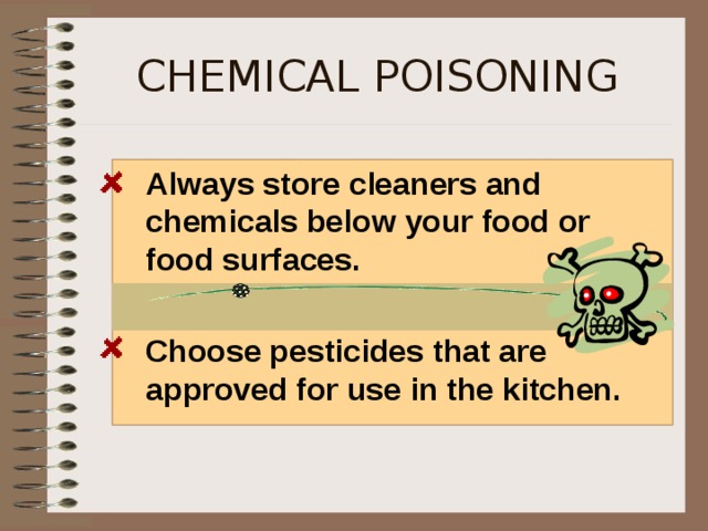 CHEMICAL POISONING  Always store cleaners and chemicals below your food or food surfaces.   Choose pesticides that are approved for use in the kitchen.  Vandals sometimes intentionally poison the food we eat too. Always purchase food from reputable stores.  