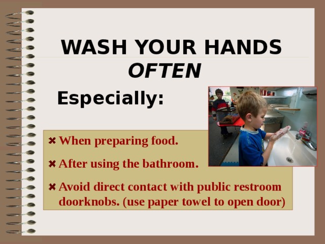 WASH YOUR HANDS OFTEN   Especially:  When preparing food. After using the bathroom. Avoid direct contact with public restroom doorknobs. (use paper towel to open door) viruses on door knobs can easily be transmitted to you if present. 26 