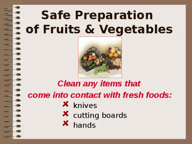 Safe Preparation  of Fruits & Vegetables Clean any items that come into contact with fresh foods:  knives    cutting boards  hands    knives    cutting boards  hands    knives    cutting boards  hands    knives    cutting boards  hands    knives    cutting boards  hands   It is recommended that we have several servings of fresh fruits and vegetables each day but we need to handle them properly. According to the FDA cut fruits and vegetables such as salads and melons should be refrigerated at a temperature of 40 o F. You should NOT eat fresh cut items that are not refrigerated. All cut or pealed items should be thrown away if they have been not cooked or refrigerated after 2 hours    