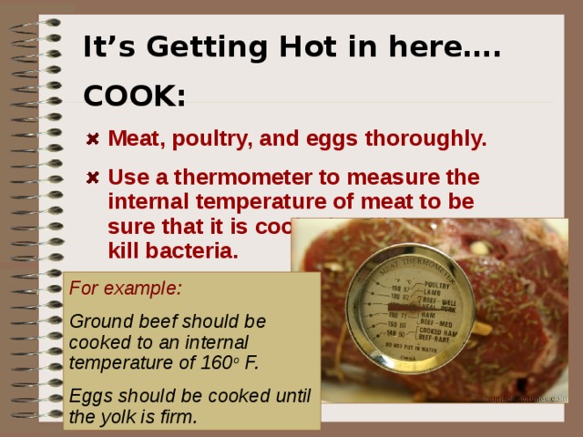 It’s Getting Hot in here…. COOK: Meat, poultry, and eggs thoroughly.   Use a thermometer to measure the internal temperature of meat to be sure that it is cooked sufficiently to kill bacteria.   For example:  Ground beef should be cooked to an internal temperature of 160 o F.  Eggs should be cooked until the yolk is firm.  Cook and order your foods thoroughly done.  