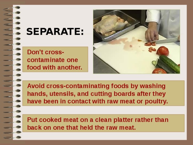 SEPARATE:     Don't cross- contaminate one food with another.  Avoid cross-contaminating foods by washing hands, utensils, and cutting boards after they have been in contact with raw meat or poultry.  Put cooked meat on a clean platter rather than back on one that held the raw meat.   