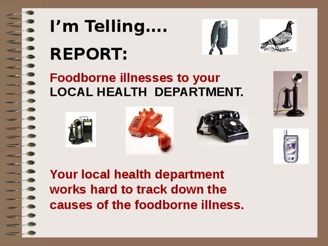   I’m Telling…. REPORT: Foodborne illnesses to your LOCAL HEALTH DEPARTMENT.   I’m Telling Foodborne illnesses should be called in to your local health department .  Public health departments help track down the causes of foodborne illnesses. Should a public health department call you to find out more about an illness you or others have had your cooperation is important.   Your local health department works hard to track down the causes of the foodborne illness.   