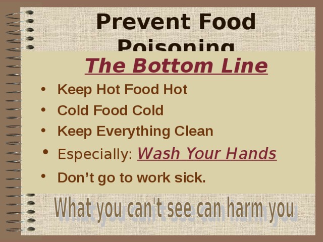 Prevent Food Poisoning     The Bottom Line The Bottom Line The Bottom Line The Bottom Line The Bottom Line Keep Hot Food Hot Cold Food Cold Keep Everything Clean Keep Hot Food Hot Cold Food Cold Keep Everything Clean Keep Hot Food Hot Cold Food Cold Keep Everything Clean Keep Hot Food Hot Cold Food Cold Keep Everything Clean Keep Hot Food Hot Cold Food Cold Keep Everything Clean Especially:  Wash Your Hands  Especially:  Wash Your Hands  Especially:  Wash Your Hands  Especially:  Wash Your Hands  Especially:  Wash Your Hands  Don’t go to work sick.  Don’t go to work sick.  Don’t go to work sick.  Don’t go to work sick.  Don’t go to work sick.  Also, if you work for a restaurant don’t go to work sick. You can make many others ill from your mistake and possibly be financially liable, if you make others ill.  