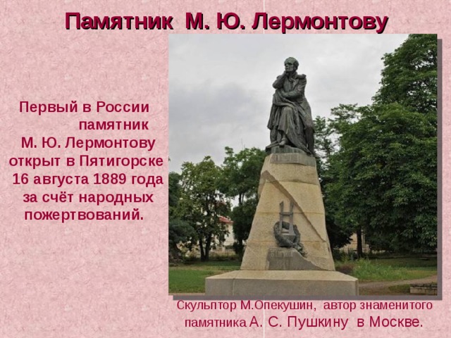 Памятник М. Ю. Лермонтову  Первый в России памятник  М. Ю. Лермонтову открыт в Пятигорске  16 августа 1889 года  за счёт народных пожертвований. Скульптор М.Опекушин, автор знаменитого памятника А. С. Пушкину в Москве. 