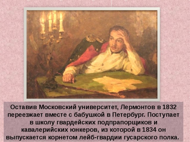 Оставив Московский университет, Лермонтов в 1832 переезжает вместе с бабушкой в Петербург. Поступает в школу гвардейских подпрапорщиков и кавалерийских юнкеров, из которой в 1834 он выпускается корнетом лейб-гвардии гусарского полка. 