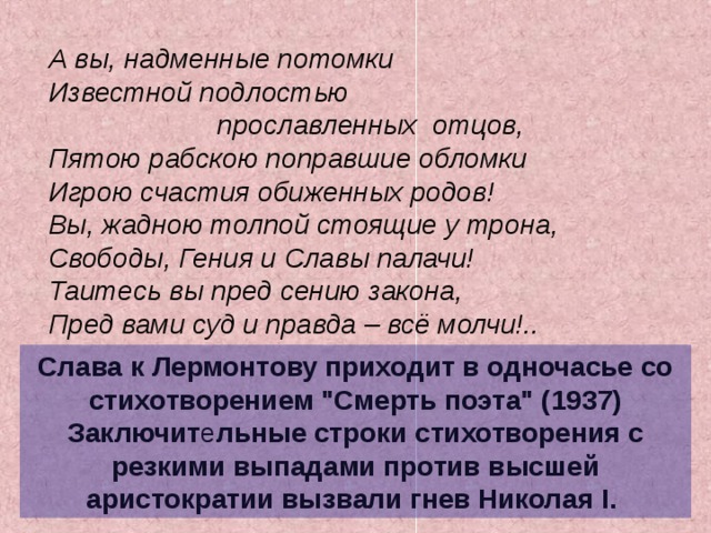 А вы, надменные потомки Известной подлостью  прославленных отцов, Пятою рабскою поправшие обломки Игрою счастия обиженных родов! Вы, жадною толпой стоящие у трона, Свободы, Гения и Славы палачи! Таитесь вы пред сению закона, Пред вами суд и правда – всё молчи!.. А вы, надменные потомки Известной подлостью  прославленных отцов, Пятою рабскою поправшие обломки Игрою счастия обиженных родов! Вы, жадною толпой стоящие у трона, Свободы, Гения и Славы палачи! Таитесь вы пред сению закона, Пред вами суд и правда – всё молчи!.. Слава к Лермонтову приходит в одночасье со стихотворением 