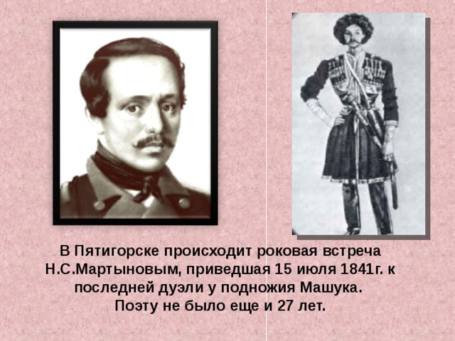 В Пятигорске происходит роковая встреча Н.С.Мартыновым, приведшая 15 июля 1841г. к последней дуэли у подножия Машука. Поэту не было еще и 27 лет. 