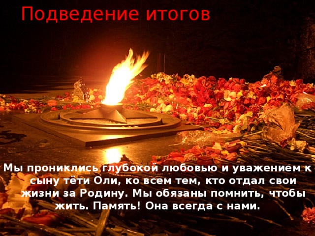 Подведение итогов     Мы прониклись глубокой любовью и уважением к сыну тёти Оли, ко всем тем, кто отдал свои жизни за Родину. Мы обязаны помнить, чтобы жить. Память! Она всегда с нами. 