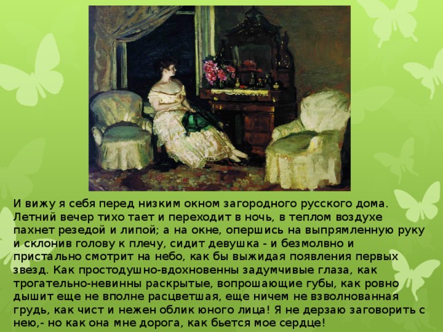 И вижу я себя перед низким окном загородного русского дома. Летний вечер тихо тает и переходит в ночь, в теплом воздухе пахнет резедой и липой; а на окне, опершись на выпрямленную руку и склонив голову к плечу, сидит девушка - и безмолвно и пристально смотрит на небо, как бы выжидая появления первых звезд. Как простодушно-вдохновенны задумчивые глаза, как трогательно-невинны раскрытые, вопрошающие губы, как ровно дышит еще не вполне расцветшая, еще ничем не взволнованная грудь, как чист и нежен облик юного лица! Я не дерзаю заговорить с нею,- но как она мне дорога, как бьется мое сердце!   Как хороши, как свежи были розы... 