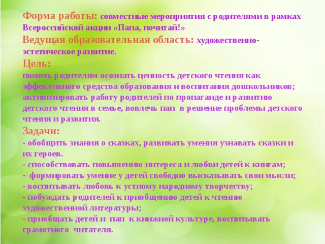 Форма работы:   совместные мероприятия с родителями в рамках Всероссийской акции «Папа, почитай!»  Ведущая образовательная область:  художественно-эстетическое развитие.  Цель: помочь родителям осознать ценность детского чтения как эффективного средства образования и воспитания дошкольников; активизировать работу родителей по пропаганде и развитию детского чтения в семье, вовлечь пап  в решение проблемы детского чтения и развития. Задачи: - обобщить знания о сказках, развивать умения узнавать сказки и их героев. - способствовать повышению интереса и любви детей к книгам; -  формировать умение у детей свободно высказывать свои мысли; - воспитывать любовь к устному народному творчеству; - побуждать родителей к приобщению детей к чтению художественной литературы; - приобщать детей и  пап  к книжной культуре, воспитывать грамотного  читателя. 