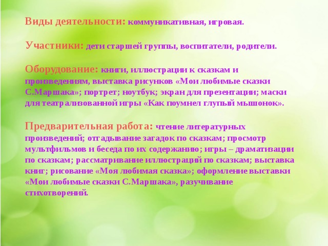 Виды деятельности:  коммуникативная, игровая.  Участники:  дети старшей группы, воспитатели, родители.  Оборудование: книги, иллюстрации к сказкам и произведениям, выставка рисунков «Мои любимые сказки С.Маршака»; портрет; ноутбук; экран для презентации; маски для театрализованной игры «Как поумнел глупый мышонок».  Предварительная работа: чтение литературных произведений; отгадывание загадок по сказкам; просмотр мультфильмов и беседа по их содержанию; игры – драматизации по сказкам; рассматривание иллюстраций по сказкам; выставка книг; рисование «Моя любимая сказка»; оформление выставки «Мои любимые сказки С.Маршака», разучивание стихотворений.   