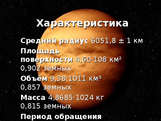Характеристика Средний радиус 6051,8 ± 1 км Площадь поверхности  4,60·108 км²  0,902 земных Объём  9,38·1011 км³  0,857 земных Масса  4,8685·1024 кг  0,815 земных Период обращения 224,7 земных суток 