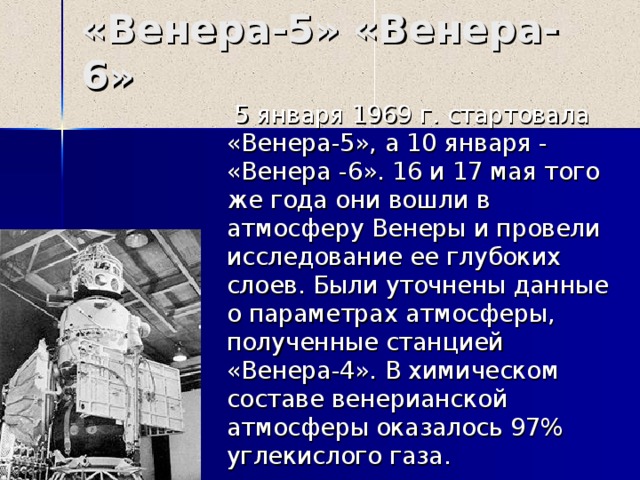 «Венера-5» «Венера- 6 »  5 января 1969 г. стартовала «Венера-5», а 10 января - «Венера -6». 16 и 17 мая того же года они вошли в атмосферу Венеры и провели исследование ее глубоких слоев. Были уточнены данные о параметрах атмосферы, полученные станцией «Венера-4». В химическом составе венерианской атмосферы оказалось 97% углекислого газа. 