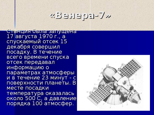 «Венера- 7 »  Станция была запущена 17 августа 1970 г., а спускаемый отсек 15 декабря совершил посадку. В течение всего времени спуска отсек передавал информацию о параметрах атмосферы и в течение 23 минут - с поверхности планеты. В месте посадки температура оказалась около 500 С, а давление порядка 100 атмосфер. 