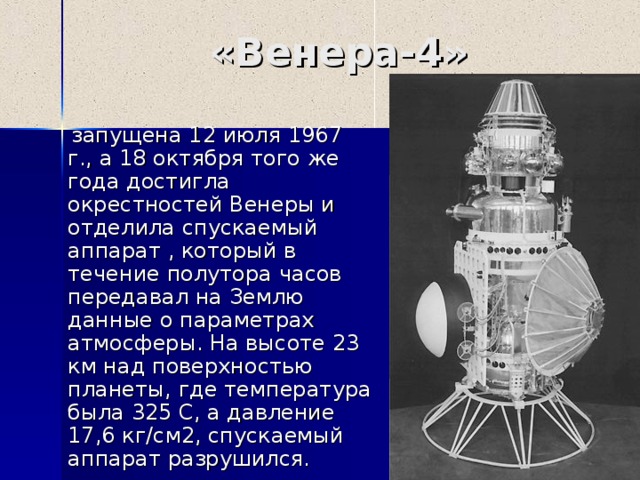 «Венера- 4 »  запущена 12 июля 1967 г., а 18 октября того же года достигла окрестностей Венеры и отделила спускаемый аппарат , который в течение полутора часов передавал на Землю данные о параметрах атмосферы. На высоте 23 км над поверхностью планеты, где температура была 325 С, а давление 17,6 кг/см2, спускаемый аппарат разрушился. 