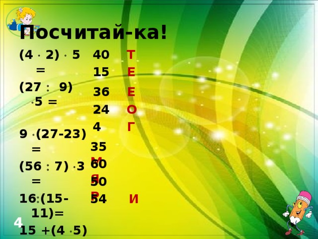 Посчитай-ка! 40 Т (4  2)  5 = (27  9)  5 = 9  (27-23) = (56  7)  3 = 16  (15-11)= 15 +(4  5) = 59+ (8  8) = 80 –(5  6) = 6  9 +0 =  15 Е 36 Е 24 О 4 Г 35 М 60 Я 50 Р 54 И 4 
