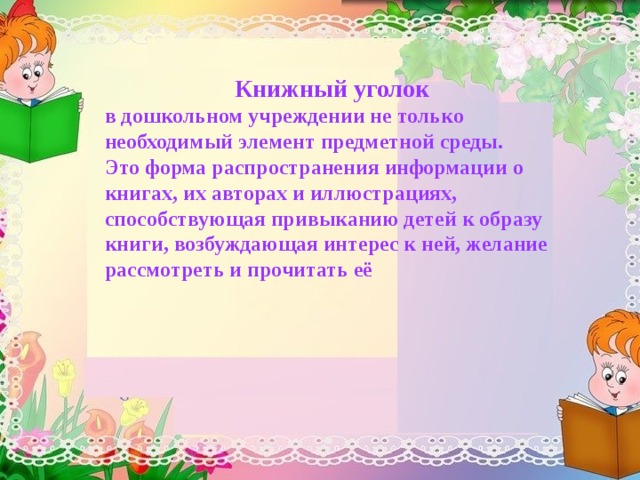 Книжный уголок в дошкольном учреждении не только необходимый элемент предметной среды. Это форма распространения информации о книгах, их авторах и иллюстрациях, способствующая привыканию детей к образу книги, возбуждающая интерес к ней, желание рассмотреть и прочитать её 