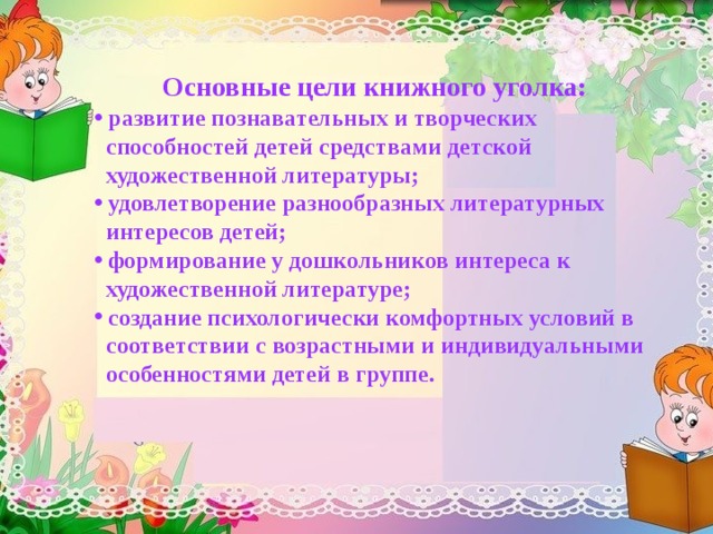 Основные цели книжного уголка:  развитие познавательных и творческих  способностей детей средствами детской  художественной литературы;  удовлетворение разнообразных литературных  интересов детей;  формирование у дошкольников интереса к  художественной литературе;  создание психологически комфортных условий в  соответствии с возрастными и индивидуальными  особенностями детей в группе. 