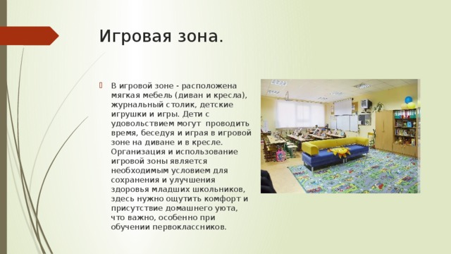 Игровая зона. В игровой зоне - расположена мягкая мебель (диван и кресла), журнальный столик, детские игрушки и игры. Дети с удовольствием могут проводить время, беседуя и играя в игровой зоне на диване и в кресле. Организация и использование игровой зоны является необходимым условием для сохранения и улучшения здоровья младших школьников, здесь нужно ощутить комфорт и присутствие домашнего уюта, что важно, особенно при обучении первоклассников. 