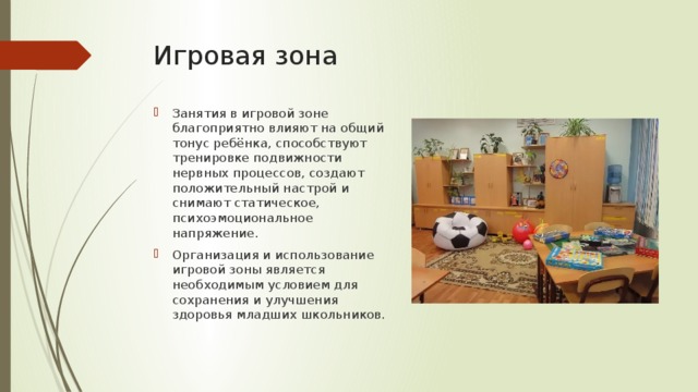 Игровая зона Занятия в игровой зоне благоприятно влияют на общий тонус ребёнка, способствуют тренировке подвижности нервных процессов, создают положительный настрой и снимают статическое, психоэмоциональное напряжение. Организация и использование игровой зоны является необходимым условием для сохранения и улучшения здоровья младших школьников. 