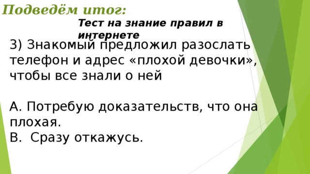 Подведём итог: Тест на знание правил в интернете 3) Знакомый предложил разослать телефон и адрес «плохой девочки», чтобы все знали о ней А. Потребую доказательств, что она плохая. В. Сразу откажусь. 