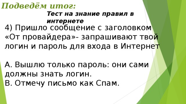 Подведём итог: Тест на знание правил в интернете 4) Пришло сообщение с заголовком «От провайдера»- запрашивают твой логин и пароль для входа в Интернет А. Вышлю только пароль: они сами должны знать логин. В. Отмечу письмо как Спам. 